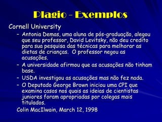 Plagio - Exemplos
Cornell University
  – Antonia Demas, uma aluna de pós-graduação, alegou
    que seu professor, David Levitsky, não deu credito
    para sua pesquisa das técnicas para melhorar as
    dietas de crianças. O professor negou as
    acusações.
  – A universidade afirmou que as acusações não tinham
    base.
  – USDA investigou as acusações mas não fez nada.
  – O Deputado George Brown iniciou uma CPI que
    examina casos nos quais as ideias de cientistas
    juniores foram apropriadas por colegas mais
    titulados.
  Colin MacIlwain, March 12, 1998
 