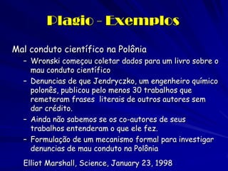 Plagio - Exemplos
Mal conduto científico na Polônia
  – Wronski começou coletar dados para um livro sobre o
    mau conduto científico
  – Denuncias de que Jendryczko, um engenheiro químico
    polonês, publicou pelo menos 30 trabalhos que
    remeteram frases literais de outros autores sem
    dar crédito.
  – Ainda não sabemos se os co-autores de seus
    trabalhos entenderam o que ele fez.
  – Formulação de um mecanismo formal para investigar
    denuncias de mau conduto na Polônia
  Elliot Marshall, Science, January 23, 1998
 