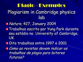 Plagio - Exemplos
Plagiarism in Cambridge physics
               lab
Nature, 427, January 2004
Trabalhos escrito por Yung Park durante
seu estádio na University of Cambridge,
UK
Oito trabalhos entre 1997 e 2001
Como as revistas devem indicar os
trabalhos de plagio para leitores
futuros?
 