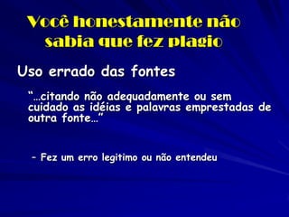 Você honestamente não
   sabia que fez plagio
Uso errado das fontes
 “…citando não adequadamente ou sem
 cuidado as idéias e palavras emprestadas de
 outra fonte…”


 – Fez um erro legitimo ou não entendeu
 