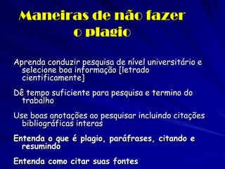 Maneiras de não fazer
       o plagio

Aprenda conduzir pesquisa de nível universitário e
  selecione boa informação [letrado
  cientificamente]
Dê tempo suficiente para pesquisa e termino do
  trabalho
Use boas anotações ao pesquisar incluindo citações
  bibliográficas interas
Entenda o que é plagio, paráfrases, citando e
  resumindo
Entenda como citar suas fontes
 