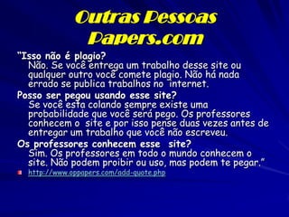 Outras Pessoas
               Papers.com
“Isso não é plagio?
  Não. Se você entrega um trabalho desse site ou
  qualquer outro você comete plagio. Não há nada
  errado se publica trabalhos no internet.
Posso ser pegou usando esse site?
  Se você esta colando sempre existe uma
  probabilidade que você será pego. Os professores
  conhecem o site e por isso pense duas vezes antes de
  entregar um trabalho que você não escreveu.
Os professores conhecem esse site?
  Sim. Os professores em todo o mundo conhecem o
  site. Não podem proibir ou uso, mas podem te pegar.”
  http://www.oppapers.com/add-quote.php
 
