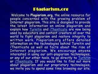 Plagiarism.org
 Welcome to Plagiarism.org, the online resource for
people concerned with the growing problem of
Internet plagiarism. This site is designed to provide
the latest information on online plagiarism and
explain how Turnitin and iThenticate are now being
used by educators and content creators all over the
world to fight plagiarism and restore integrity to
written work. Plagiarism.org offers detailed
information on the technologies behind Turnitin and
iThenticate as well as facts about the rise of
Internet plagiarism. We encourage anyone
interested in using our anti-plagiarism technologies,
or any of our other tools, to go directly to Turnitin
or iThenticate. If you would like to find out more
about plagiarism and our proprietary technologies,
we invite you to spend some time browsing our site.
 