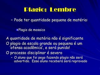 Plagio: Lembre
  – Pode ter quantidade pequena de matéria:

      Plagio de mosaico

A quantidade de matéria não é significante
O plagio de escala grande ou pequena é um
  ‘ofensa acadêmica’, e será punido!
O processo disciplinar é severo
  – O aluno que foi pego fazendo plagio não será
    advertido. Esse aluno receberá será reprovado
 