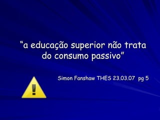 “a educação superior não trata
     do consumo passivo”

        Simon Fanshaw THES 23.03.07 pg 5
 