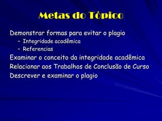 Metas do Tópico
Demonstrar formas para evitar o plagio
  – Integridade acadêmica
  – Referencias
Examinar o conceito da integridade acadêmica
Relacionar aos Trabalhos de Conclusão de Curso
Descrever e examinar o plagio
 