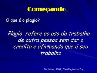 Começando…
O que é o plagio?


Plagio refere ao uso do trabalho
    de outra pessoa sem dar o
  credito e afirmando que é seu
             trabalho

                    De: Mirka, 2004, The Plagiarism Trap.
 