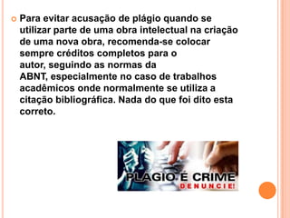  Para evitar acusação de plágio quando se
utilizar parte de uma obra intelectual na criação
de uma nova obra, recomenda-se colocar
sempre créditos completos para o
autor, seguindo as normas da
ABNT, especialmente no caso de trabalhos
acadêmicos onde normalmente se utiliza a
citação bibliográfica. Nada do que foi dito esta
correto.
 