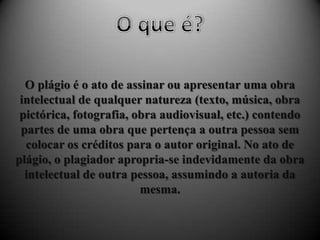 O plágio é o ato de assinar ou apresentar uma obra
intelectual de qualquer natureza (texto, música, obra
pictórica, fotografia, obra audiovisual, etc.) contendo
partes de uma obra que pertença a outra pessoa sem
colocar os créditos para o autor original. No ato de
plágio, o plagiador apropria-se indevidamente da obra
intelectual de outra pessoa, assumindo a autoria da
mesma.
 