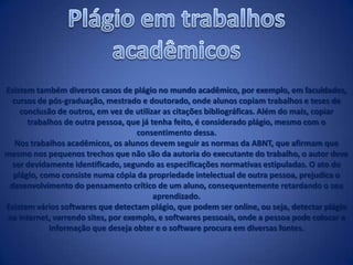 Existem também diversos casos de plágio no mundo acadêmico, por exemplo, em faculdades,
cursos de pós-graduação, mestrado e doutorado, onde alunos copiam trabalhos e teses de
conclusão de outros, em vez de utilizar as citações bibliográficas. Além do mais, copiar
trabalhos de outra pessoa, que já tenha feito, é considerado plágio, mesmo com o
consentimento dessa.
Nos trabalhos acadêmicos, os alunos devem seguir as normas da ABNT, que afirmam que
mesmo nos pequenos trechos que não são da autoria do executante do trabalho, o autor deve
ser devidamente identificado, segundo as especificações normativas estipuladas. O ato do
plágio, como consiste numa cópia da propriedade intelectual de outra pessoa, prejudica o
desenvolvimento do pensamento crítico de um aluno, consequentemente retardando o seu
aprendizado.
Existem vários softwares que detectam plágio, que podem ser online, ou seja, detectar plágio
na internet, varrendo sites, por exemplo, e softwares pessoais, onde a pessoa pode colocar a
informação que deseja obter e o software procura em diversas fontes.
 