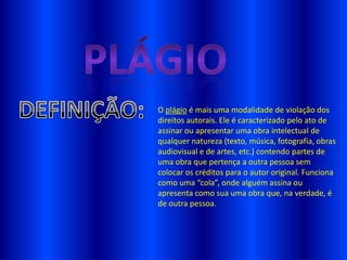 O plágio é mais uma modalidade de violação dos
direitos autorais. Ele é caracterizado pelo ato de
assinar ou apresentar uma obra intelectual de
qualquer natureza (texto, música, fotografia, obras
audiovisual e de artes, etc.) contendo partes de
uma obra que pertença a outra pessoa sem
colocar os créditos para o autor original. Funciona
como uma “cola”, onde alguém assina ou
apresenta como sua uma obra que, na verdade, é
de outra pessoa.
 