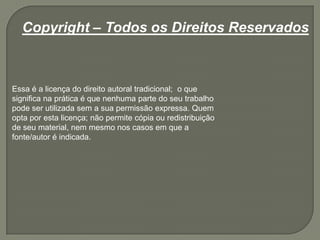 Copyright – Todos os Direitos Reservados
Essa é a licença do direito autoral tradicional; o que
significa na prática é que nenhuma parte do seu trabalho
pode ser utilizada sem a sua permissão expressa. Quem
opta por esta licença; não permite cópia ou redistribuição
de seu material, nem mesmo nos casos em que a
fonte/autor é indicada.
 