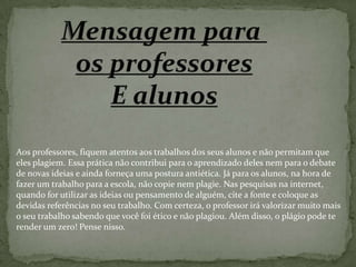 Aos professores, fiquem atentos aos trabalhos dos seus alunos e não permitam que
eles plagiem. Essa prática não contribui para o aprendizado deles nem para o debate
de novas ideias e ainda forneça uma postura antiética. Já para os alunos, na hora de
fazer um trabalho para a escola, não copie nem plagie. Nas pesquisas na internet,
quando for utilizar as ideias ou pensamento de alguém, cite a fonte e coloque as
devidas referências no seu trabalho. Com certeza, o professor irá valorizar muito mais
o seu trabalho sabendo que você foi ético e não plagiou. Além disso, o plágio pode te
render um zero! Pense nisso.
 