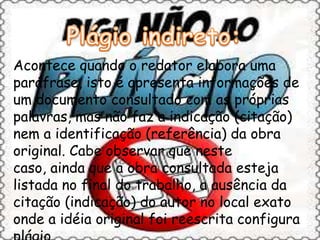 Acontece quando o redator elabora uma
paráfrase, isto é apresenta informações de
um documento consultado com as próprias
palavras, mas não faz a indicação (citação)
nem a identificação (referência) da obra
original. Cabe observar que neste
caso, ainda que a obra consultada esteja
listada no final do trabalho, a ausência da
citação (indicação) do autor no local exato
onde a idéia original foi reescrita configura
 