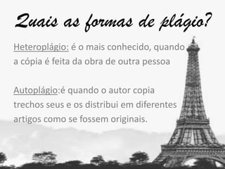 Quais as formas de plágio?
Heteroplágio: é o mais conhecido, quando
a cópia é feita da obra de outra pessoa
Autoplágio:é quando o autor copia
trechos seus e os distribui em diferentes
artigos como se fossem originais.

 