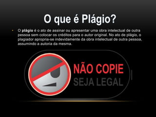 •

O plágio é o ato de assinar ou apresentar uma obra intelectual de outra
pessoa sem colocar os créditos para o autor original. No ato de plágio, o
plagiador apropria-se indevidamente da obra intelectual de outra pessoa,
assumindo a autoria da mesma.

 