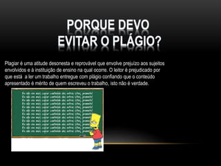 Plagiar é uma atitude desonesta e reprovável que envolve prejuízo aos sujeitos
envolvidos e à instituição de ensino na qual ocorre. O leitor é prejudicado por
que está a ler um trabalho entregue com plágio confiando que o conteúdo
apresentado é mérito de quem escreveu o trabalho, isto não é verdade.

 