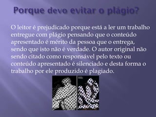 O leitor é prejudicado porque está a ler um trabalho
entregue com plágio pensando que o conteúdo
apresentado é mérito da pessoa que o entrega,
sendo que isto não é verdade. O autor original não
sendo citado como responsável pelo texto ou
conteúdo apresentado é silenciado e desta forma o
trabalho por ele produzido é plagiado.
 