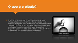 O que é o plágio?
 O plágio é o ato de assinar ou apresentar uma obra
intelectual de qualquer natureza (texto, música, obra
pictórica, fotografia, obra audiovisual, etc) contendo partes
de uma obra que pertença a outra pessoa sem colocar os
créditos para o autor original. No acto de plágio, o
plagiador apropria-se indevidamente da obra intelectual de
outra pessoa, assumindo a autoria da mesma.
 