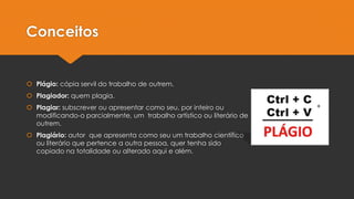 Conceitos
 Plágio: cópia servil do trabalho de outrem.
 Plagiador: quem plagia.
 Plagiar: subscrever ou apresentar como seu, por inteiro ou
modificando-o parcialmente, um trabalho artístico ou literário de
outrem.
 Plagiário: autor que apresenta como seu um trabalho científico
ou literário que pertence a outra pessoa, quer tenha sido
copiado na totalidade ou alterado aqui e além.
 