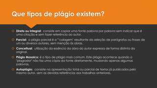 Que tipos de plágio existem?
 Direto ou Integral: consiste em copiar uma fonte palavra por palavra sem indicar que é
uma citação e sem fazer referência ao autor.
 Parcial: o plágio parcial é a "‘colagem’ resultante da seleção de parágrafos ou frases de
um ou diversos autores, sem menção às obras.
 Conceitual: utilização da essência da obra do autor expressa de forma distinta da
original.
 Plágio Mosaico: é o tipo de plágio mais comum. Este plágio acontece quando o
"plagiador" não faz uma cópia da fonte diretamente, mudando apenas algumas
palavras.
 Autoplágio: consiste na apresentação total ou parcial de textos já publicados pelo
mesmo autor, sem as devidas referências aos trabalhos anteriores.
 