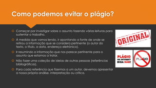 Como podemos evitar o plágio?
 Começar por investigar sobre o assunto fazendo várias leituras para
sustentar o trabalho.
 Á medida que vamos lendo, ir apontando a fonte de onde se
retirou a informação que se considera pertinente (o autor do
texto, o título, a data, endereço eletrónico).
 Ir resumindo a informação que nos parece pertinente para o
assunto que estamos a tratar.
 Não fazer uma coleção de ideias de outras pessoas (referências
bibliográficas).
 Para cada referência que fizermos a um autor, devemos apresentar
a nossa própria análise, interpretação ou crítica.
 