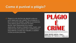 Como é punível o plágio?
 Plágio é o ato de tirar de alguém palavras
e/ou ideias sem dar crédito. Na academia, a
lei e o local de trabalho, plágio é considerado
uma ofensa grave. Escrever um bem
escrito, bem pesquisado livro requer
dedicação, tempo e trabalho duro. Assim, usar
palavras de outra pessoa sem confirmação é
equivalente a roubar seu trabalho, e existem
muitas punições para ele.
 