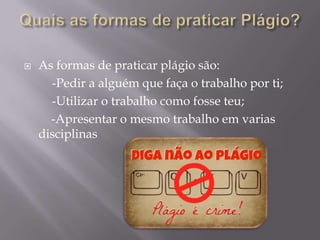  As formas de praticar plágio são:
-Pedir a alguém que faça o trabalho por ti;
-Utilizar o trabalho como fosse teu;
-Apresentar o mesmo trabalho em varias
disciplinas
 