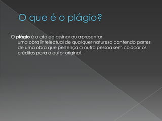 O plágio é o ato de assinar ou apresentar
uma obra intelectual de qualquer natureza contendo partes
de uma obra que pertença a outra pessoa sem colocar os
créditos para o autor original.
 