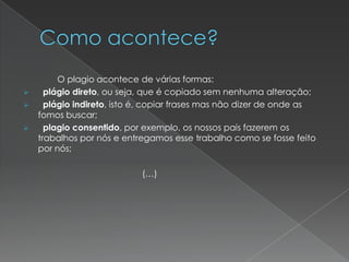 O plagio acontece de várias formas:
 plágio direto, ou seja, que é copiado sem nenhuma alteração;
 plágio indireto, isto é, copiar frases mas não dizer de onde as
fomos buscar;
 plagio consentido, por exemplo, os nossos pais fazerem os
trabalhos por nós e entregamos esse trabalho como se fosse feito
por nós;
(…)
 