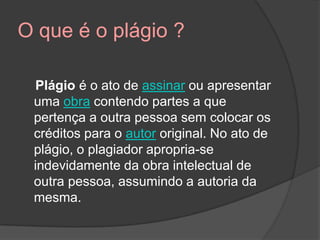O que é o plágio ?
Plágio é o ato de assinar ou apresentar
uma obra contendo partes a que
pertença a outra pessoa sem colocar os
créditos para o autor original. No ato de
plágio, o plagiador apropria-se
indevidamente da obra intelectual de
outra pessoa, assumindo a autoria da
mesma.
 