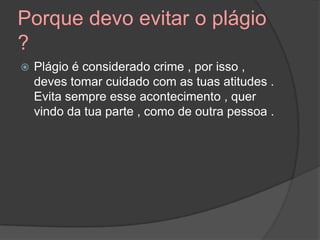 Porque devo evitar o plágio
?
 Plágio é considerado crime , por isso ,
deves tomar cuidado com as tuas atitudes .
Evita sempre esse acontecimento , quer
vindo da tua parte , como de outra pessoa .
 
