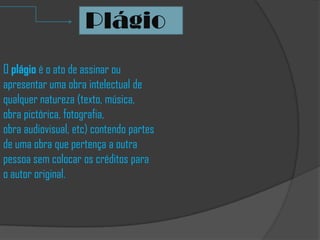 O plágio é o ato de assinar ou
apresentar uma obra intelectual de
qualquer natureza (texto, música,
obra pictórica, fotografia,
obra audiovisual, etc) contendo partes
de uma obra que pertença a outra
pessoa sem colocar os créditos para
o autor original.
Plágio
 
