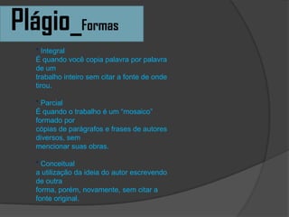Plágio_Formas
* Integral
É quando você copia palavra por palavra
de um
trabalho inteiro sem citar a fonte de onde
tirou.
* Parcial
É quando o trabalho é um “mosaico”
formado por
cópias de parágrafos e frases de autores
diversos, sem
mencionar suas obras.
* Conceitual
a utilização da ideia do autor escrevendo
de outra
forma, porém, novamente, sem citar a
fonte original.
 