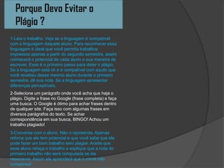 Porque Devo Evitar o
Plágio ?
1-Leia o trabalho. Veja se a linguagem é compatível
com a linguagem daquele aluno. Para reconhecer essa
linguagem é ideal que você permita trabalhos
impressos apenas a partir do segundo semestre, assim
conhecerá o potencial de cada aluno e sua maneira de
escrever. Esse é o primeiro passo para deter o plágio.
Se a linguagem está ok e é compatível com aquilo que
você recebeu desse mesmo aluno durante o primeiro
semestre, dê sua nota. Se a linguagem apresentar
diferenças perceptíveis.
2-Selecione um parágrafo onde você acha que haja o
plágio. Digite a frase no Google (frase completa) e faça
uma busca. O Google é ótimo para achar frases dentro
de qualquer site. Faça isso com algumas frases em
diversos parágrafos do texto. Se achar
correspondência em sua busca, BINGO! Achou um
trabalho plagiado!
3-Converse com o aluno. Não o repreenda. Apenas
reforce que ele tem potencial e que você sabe que ele
pode fazer um bom trabalho sem plagiar. Aceite que
esse aluno refaça o trabalho e explique que a nota do
primeiro trabalho não será computada se ele
reescrever. Assim ele aprenderá que o crime não
compensa!
 