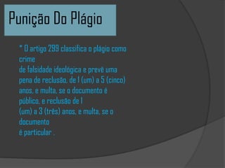 Punição Do Plágio
* O artigo 299 classifica o plágio como
crime
de falsidade ideológica e prevê uma
pena de reclusão, de 1 (um) a 5 (cinco)
anos, e multa, se o documento é
público, e reclusão de 1
(um) a 3 (três) anos, e multa, se o
documento
é particular .
 