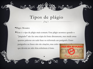 Tipos de plágio
§Plágio Mosaico
vEste é o tipo de plágio mais comum. Este plágio acontece quando o
"plagiador" não faz uma cópia da fonte diretamente, mas muda umas
quantas palavras em cada frase ou reformula um parágrafo. Esses
parágrafos ou frases não são citações, mas estão tão próximas de o ser
que deveria ter sido feita referência à fonte.
§
§
 