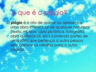 O plágio é o ato de assinar ou apresentar
uma obra intelectual de qualquer natureza
(texto, música, obra pictórica, fotografia,
obra audiovisual, etc) contendo partes de
uma obra que pertença a outra pessoa
sem colocar os créditos para o autor
original.
 