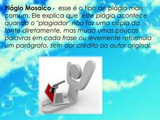 Plágio Mosaico - esse é o tipo de plágio mais
comum. Ele explica que "este plágio acontece
quando o "plagiador" não faz uma cópia da
fonte diretamente, mas muda umas poucas
palavras em cada frase ou levemente reformula
um parágrafo, sem dar crédito ao autor original.
 