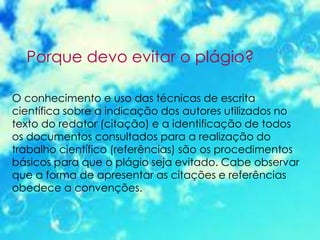 Porque devo evitar o plágio?
O conhecimento e uso das técnicas de escrita
científica sobre a indicação dos autores utilizados no
texto do redator (citação) e a identificação de todos
os documentos consultados para a realização do
trabalho científico (referências) são os procedimentos
básicos para que o plágio seja evitado. Cabe observar
que a forma de apresentar as citações e referências
obedece a convenções.
 