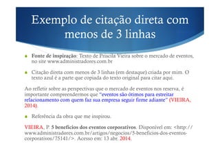 Exemplo de citação direta com
menos de 3 linhas
!  Fonte de inspiração: Texto de Priscila Vieira sobre o mercado de eventos,
no site www.administradores.com.br
!  Citação direta com menos de 3 linhas (em destaque) criada por mim. O
texto azul é a parte que copiada do texto original para citar aqui.
Ao refletir sobre as perspectivas que o mercado de eventos nos reserva, é
importante compreendermos que “eventos são ótimos para estreitar
relacionamento com quem faz sua empresa seguir firme adiante” (VIEIRA,
2014).
!  Referência da obra que me inspirou.
VIEIRA, P. 5 benefícios dos eventos corporativos. Disponível em: <http://
www.administradores.com.br/artigos/negocios/5-beneficios-dos-eventos-
corporativos/75141/>. Acesso em: 13 abr. 2014.
 