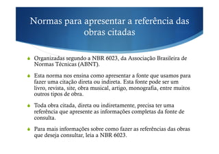 Normas para apresentar a referência das
obras citadas
!  Organizadas segundo a NBR 6023, da Associação Brasileira de
Normas Técnicas (ABNT).
!  Esta norma nos ensina como apresentar a fonte que usamos para
fazer uma citação direta ou indireta. Esta fonte pode ser um
livro, revista, site, obra musical, artigo, monografia, entre muitos
outros tipos de obra.
!  Toda obra citada, direta ou indiretamente, precisa ter uma
referência que apresente as informações completas da fonte de
consulta.
!  Para mais informações sobre como fazer as referências das obras
que deseja consultar, leia a NBR 6023.
 