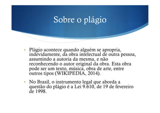 Sobre o plágio
•  Plágio acontece quando alguém se apropria,
indevidamente, da obra intelectual de outra pessoa,
assumindo a autoria da mesma, e não
reconhecendo o autor original da obra. Esta obra
pode ser um texto, música, obra de arte, entre
outros tipos (WIKIPEDIA, 2014).
•  No Brasil, o instrumento legal que aborda a
questão do plágio é a Lei 9.610, de 19 de fevereiro
de 1998.
 