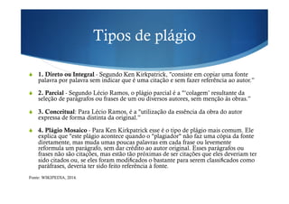 Tipos de plágio
!  1. Direto ou Integral - Segundo Ken Kirkpatrick, "consiste em copiar uma fonte
palavra por palavra sem indicar que é uma citação e sem fazer referência ao autor.”
!  2. Parcial - Segundo Lécio Ramos, o plágio parcial é a "‘colagem’ resultante da
seleção de parágrafos ou frases de um ou diversos autores, sem menção às obras.”
!  3. Conceitual: Para Lécio Ramos, é a "utilização da essência da obra do autor
expressa de forma distinta da original.”
!  4. Plágio Mosaico - Para Ken Kirkpatrick esse é o tipo de plágio mais comum. Ele
explica que "este plágio acontece quando o "plagiador" não faz uma cópia da fonte
diretamente, mas muda umas poucas palavras em cada frase ou levemente
reformula um parágrafo, sem dar crédito ao autor original. Esses parágrafos ou
frases não são citações, mas estão tão próximas de ser citações que eles deveriam ter
sido citados ou, se eles foram modi cados o bastante para serem classi cados como
paráfrases, deveria ter sido feito referência à fonte.
Fonte: WIKIPEDIA, 2014.
 