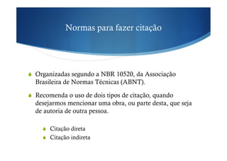 Normas para fazer citação
!  Organizadas segundo a NBR 10520, da Associação
Brasileira de Normas Técnicas (ABNT).
!  Recomenda o uso de dois tipos de citação, quando
desejarmos mencionar uma obra, ou parte desta, que seja
de autoria de outra pessoa.
!  Citação direta
!  Citação indireta
 