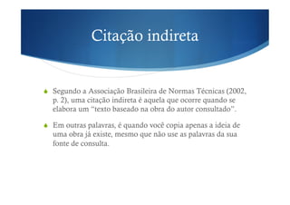 Citação indireta
!  Segundo a Associação Brasileira de Normas Técnicas (2002,
p. 2), uma citação indireta é aquela que ocorre quando se
elabora um “texto baseado na obra do autor consultado”.
!  Em outras palavras, é quando você copia apenas a ideia de
uma obra já existe, mesmo que não use as palavras da sua
fonte de consulta.
 