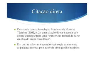 Citação direta
!  De acordo com a Associação Brasileira de Normas
Técnicas (2002, p. 2), uma citação direta é aquela que
ocorre quando é feita uma “transcrição textual de parte
da obra do autor consultado”.
!  Em outras palavras, é quando você copia exatamente
as palavras escritas pelo autor da obra que lhe inspirou.
 