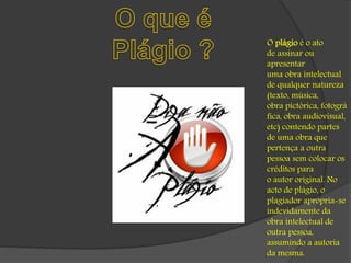 O plágio é o ato 
de assinar ou 
apresentar 
uma obra intelectual 
de qualquer natureza 
(texto, música, 
obra pictórica, fotográ 
fica, obra audiovisual, 
etc) contendo partes 
de uma obra que 
pertença a outra 
pessoa sem colocar os 
créditos para 
o autor original. No 
acto de plágio, o 
plagiador apropria-se 
indevidamente da 
obra intelectual de 
outra pessoa, 
assumindo a autoria 
da mesma. 
 