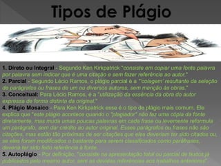 1. Direto ou Integral - Segundo Ken Kirkpatrick "consiste em copiar uma fonte palavra 
por palavra sem indicar que é uma citação e sem fazer referência ao autor." 
2. Parcial - Segundo Lécio Ramos, o plágio parcial é a "‘colagem’ resultante da seleção 
de parágrafos ou frases de um ou diversos autores, sem menção às obras." 
3. Conceitual: Para Lécio Ramos, é a "utilização da essência da obra do autor 
expressa de forma distinta da original." 
4. Plágio Mosaico - Para Ken Kirkpatrick esse é o tipo de plágio mais comum. Ele 
explica que "este plágio acontece quando o "plagiador" não faz uma cópia da fonte 
diretamente, mas muda umas poucas palavras em cada frase ou levemente reformula 
um parágrafo, sem dar crédito ao autor original. Esses parágrafos ou frases não são 
citações, mas estão tão próximas de ser citações que eles deveriam ter sido citados ou, 
se eles foram modificados o bastante para serem classificados como paráfrases, 
deveria ter sido feito referência à fonte. 
5. Autoplágio - Por definição, "consiste na apresentação total ou parcial de textos já 
publicados pelo mesmo autor, sem as devidas referências aos trabalhos anteriores". 
 