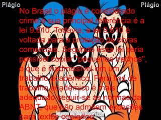 No Brasil o plágio é considerado 
crime e sua principal referência é a 
lei 9.610. Todavia, a lei 9.610 é 
voltada para a proteção de obras 
comerciais. Segundo essa lei seria 
possível copiar "pequenos trechos", 
o que é inadmissível em um 
trabalho acadêmico. Para fins de 
trabalho acadêmico é mais 
adequado seguir-se as normas da 
ABNT, que não admitem exceções 
para textos copiados. 
 